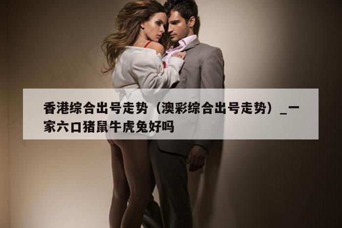 香港综合出号走势（澳彩综合出号走势）_一家六口猪鼠牛虎兔好吗